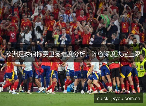 欧洲足球锦标赛卫冕难度分析,阵容深度决定上限 欧洲足球锦标赛卫冕难度分析,阵容深度决定上限